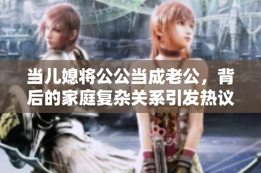 当儿媳将公公当成老公，背后的家庭复杂关系引发热议