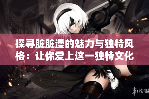 探寻脏脏漫的魅力与独特风格：让你爱上这一独特文化现象