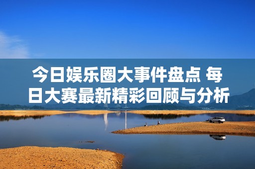 今日娱乐圈大事件盘点 每日大赛最新精彩回顾与分析等你来看