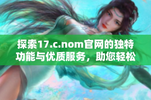 探索17.c.nom官网的独特功能与优质服务，助您轻松获取所需信息与资源