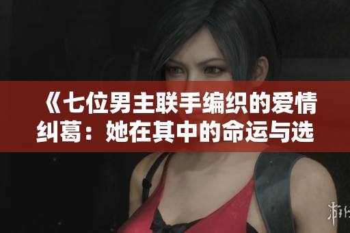 《七位男主联手编织的爱情纠葛：她在其中的命运与选择》