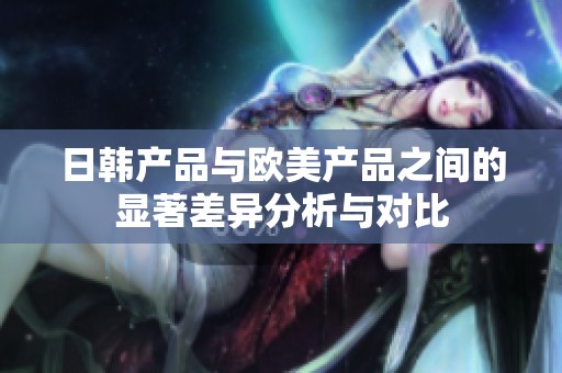 日韩产品与欧美产品之间的显著差异分析与对比