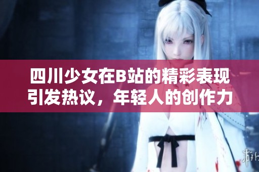 四川少女在B站的精彩表现引发热议，年轻人的创作力量不断崛起