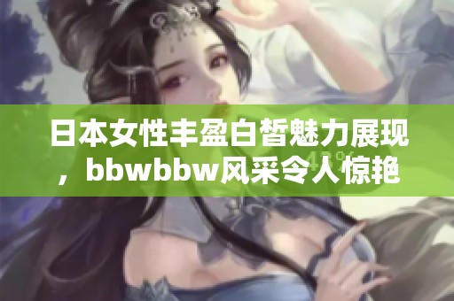 日本女性丰盈白皙魅力展现，bbwbbw风采令人惊艳不已