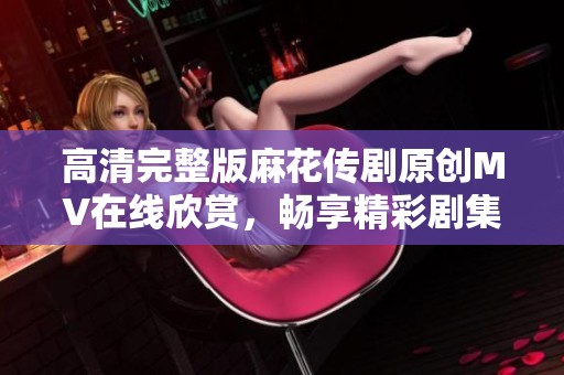 高清完整版麻花传剧原创MV在线欣赏，畅享精彩剧集中的音乐魅力
