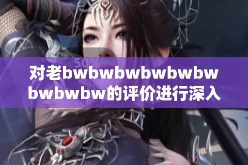 对老bwbwbwbwbwbwbwbwbw的评价进行深入分析与讨论