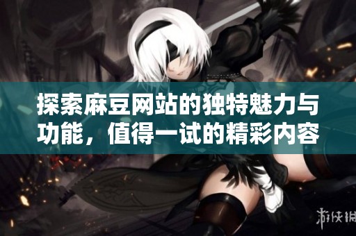 探索麻豆网站的独特魅力与功能，值得一试的精彩内容推荐