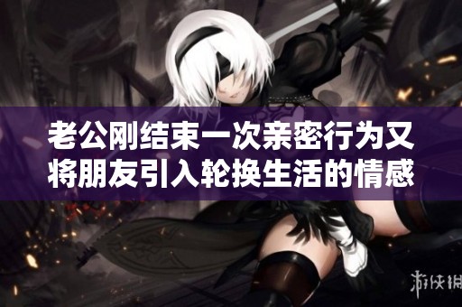 老公刚结束一次亲密行为又将朋友引入轮换生活的情感纠葛