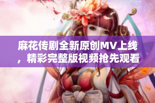 麻花传剧全新原创MV上线，精彩完整版视频抢先观看体验