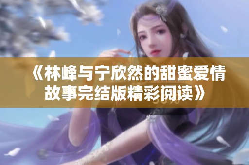 《林峰与宁欣然的甜蜜爱情故事完结版精彩阅读》