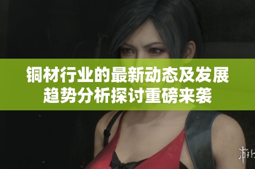 铜材行业的最新动态及发展趋势分析探讨重磅来袭