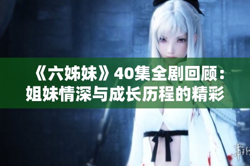 《六姊妹》40集全剧回顾：姐妹情深与成长历程的精彩故事尽在其中