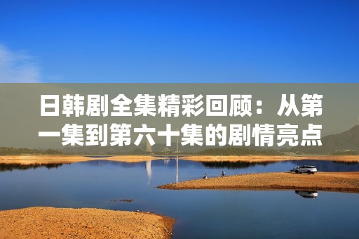 日韩剧全集精彩回顾：从第一集到第六十集的剧情亮点与角色分析