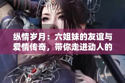 纵情岁月：六姐妹的友谊与爱情传奇，带你走进动人的故事世界