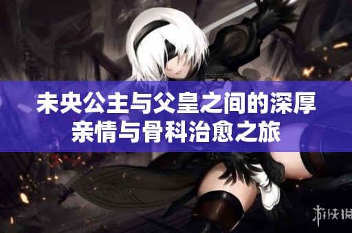未央公主与父皇之间的深厚亲情与骨科治愈之旅