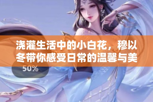 浇灌生活中的小白花，穆以冬带你感受日常的温馨与美好
