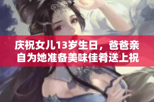 庆祝女儿13岁生日，爸爸亲自为她准备美味佳肴送上祝福