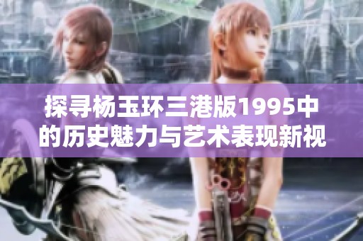 探寻杨玉环三港版1995中的历史魅力与艺术表现新视角