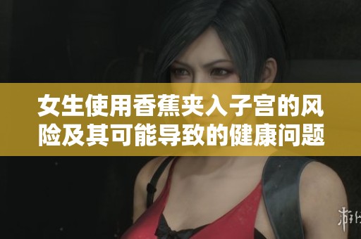 女生使用香蕉夹入子宫的风险及其可能导致的健康问题分析