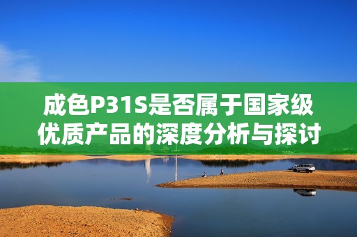 成色P31S是否属于国家级优质产品的深度分析与探讨