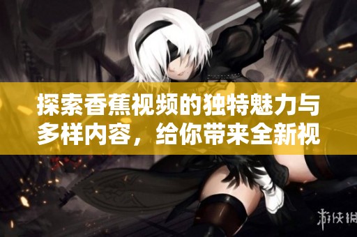 探索香蕉视频的独特魅力与多样内容，给你带来全新视听体验