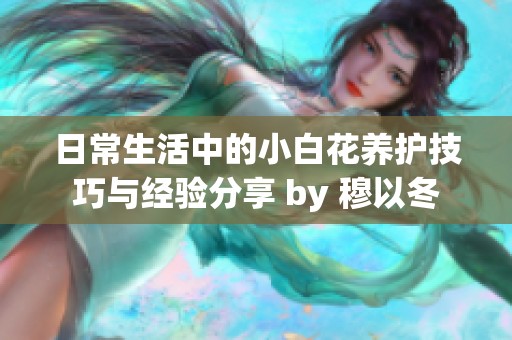 日常生活中的小白花养护技巧与经验分享 by 穆以冬