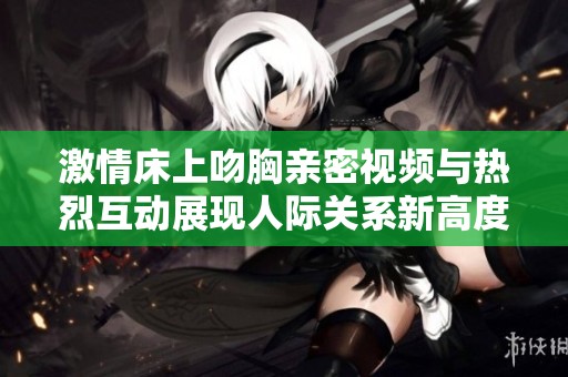 激情床上吻胸亲密视频与热烈互动展现人际关系新高度