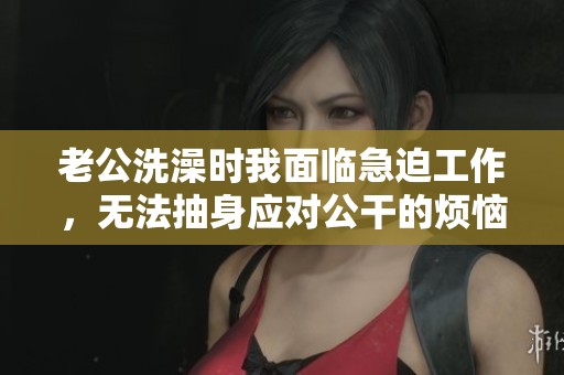 老公洗澡时我面临急迫工作，无法抽身应对公干的烦恼