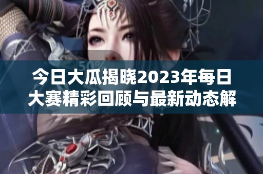 今日大瓜揭晓2023年每日大赛精彩回顾与最新动态解读
