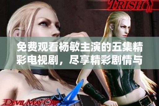 免费观看杨敏主演的五集精彩电视剧，尽享精彩剧情与演技表演