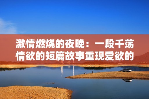 激情燃烧的夜晚：一段千荡情欲的短篇故事重现爱欲的极致体验