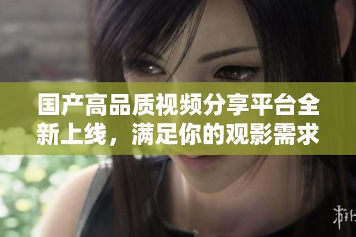 国产高品质视频分享平台全新上线，满足你的观影需求和私人时光