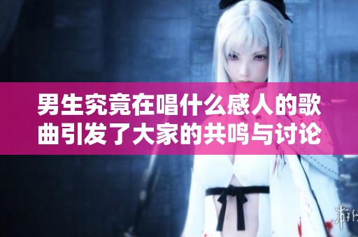 男生究竟在唱什么感人的歌曲引发了大家的共鸣与讨论