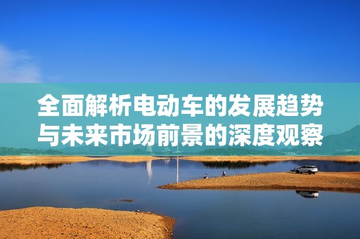 全面解析电动车的发展趋势与未来市场前景的深度观察与展望