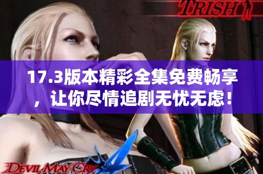 17.3版本精彩全集免费畅享，让你尽情追剧无忧无虑！
