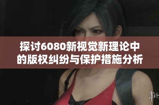 探讨6080新视觉新理论中的版权纠纷与保护措施分析