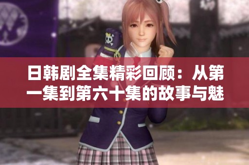 日韩剧全集精彩回顾：从第一集到第六十集的故事与魅力分析