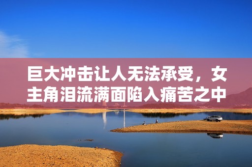 巨大冲击让人无法承受，女主角泪流满面陷入痛苦之中