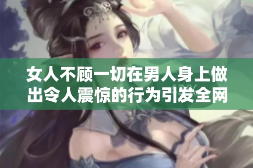 女人不顾一切在男人身上做出令人震惊的行为引发全网热议