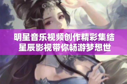 明星音乐视频创作精彩集结 星辰影视带你畅游梦想世界