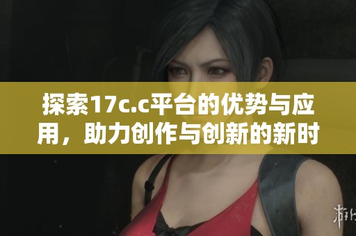 探索17c.c平台的优势与应用，助力创作与创新的新时代