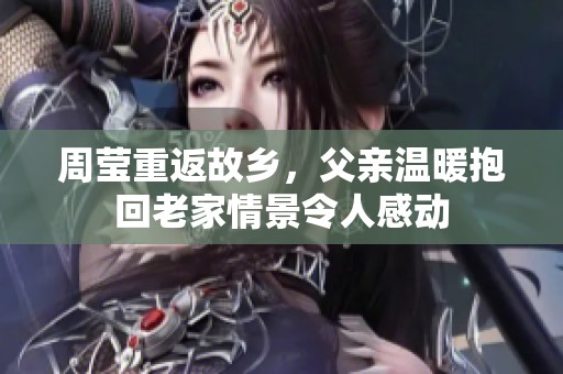 周莹重返故乡，父亲温暖抱回老家情景令人感动