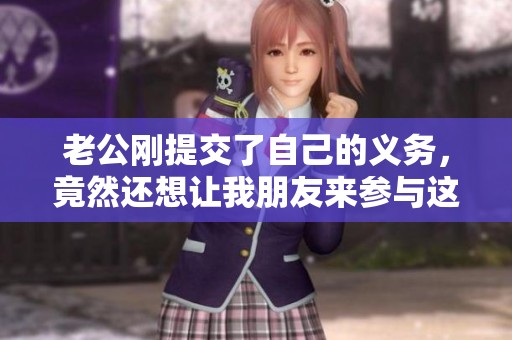 老公刚提交了自己的义务，竟然还想让我朋友来参与这一切