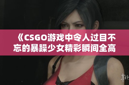 《CSGO游戏中令人过目不忘的暴躁少女精彩瞬间全高清观看》