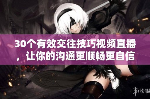 30个有效交往技巧视频直播，让你的沟通更顺畅更自信