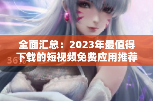 全面汇总：2023年最值得下载的短视频免费应用推荐