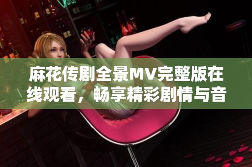 麻花传剧全景MV完整版在线观看，畅享精彩剧情与音乐魅力
