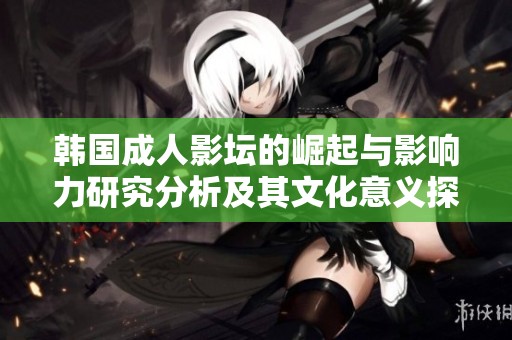 韩国成人影坛的崛起与影响力研究分析及其文化意义探索