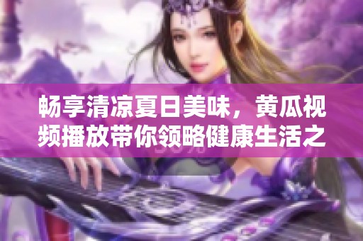 畅享清凉夏日美味，黄瓜视频播放带你领略健康生活之道