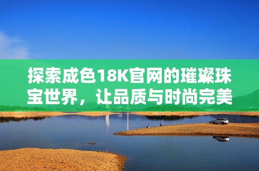 探索成色18K官网的璀璨珠宝世界，让品质与时尚完美融合